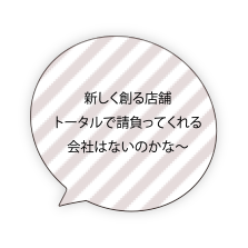 新しく創る店舗 トータルで請負ってくれる会社はないのかな〜